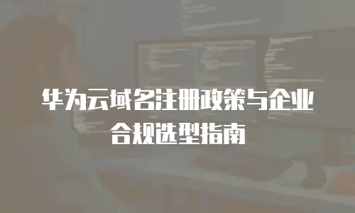 华为云域名注册政策与企业合规选型指南