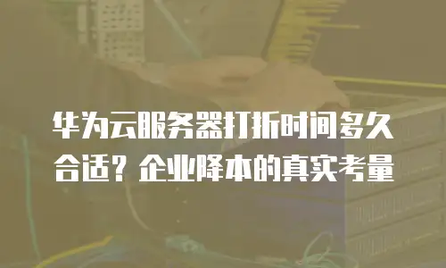 华为云服务器打折时间多久合适？企业降本的真实考量