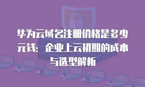 华为云域名注册价格是多少元钱：企业上云初期的成本与选型解析