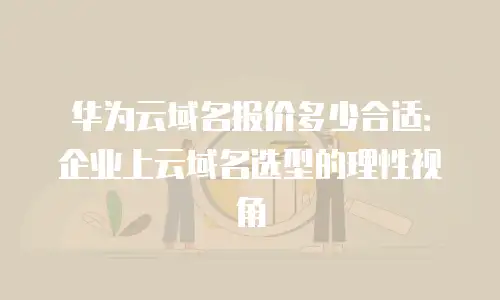 华为云域名报价多少合适：企业上云域名选型的理性视角