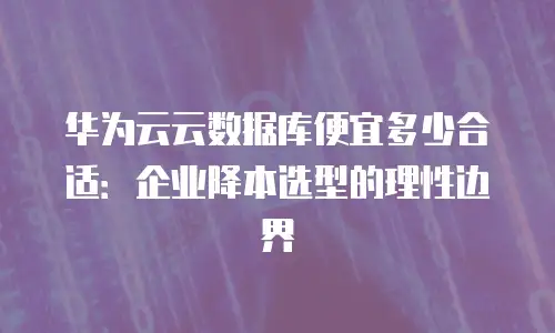 华为云云数据库便宜多少合适：企业降本选型的理性边界