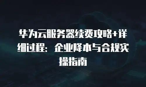 华为云服务器续费攻略+详细过程：企业降本与合规实操指南