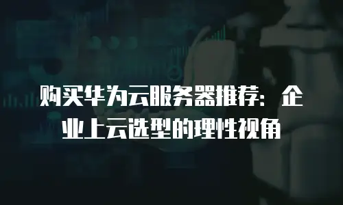 购买华为云服务器推荐：企业上云选型的理性视角