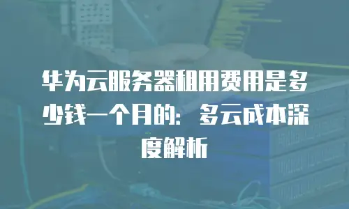 华为云服务器租用费用是多少钱一个月的：多云成本深度解析
