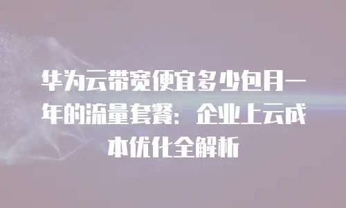 华为云带宽便宜多少包月一年的流量套餐：企业上云成本优化全解析