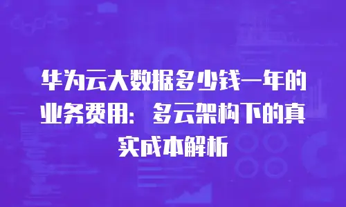 华为云大数据多少钱一年的业务费用：多云架构下的真实成本解析