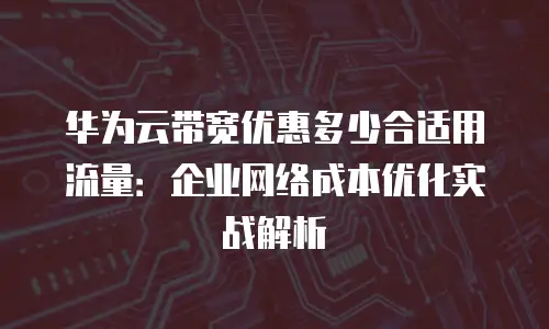 华为云带宽优惠多少合适用流量：企业网络成本优化实战解析