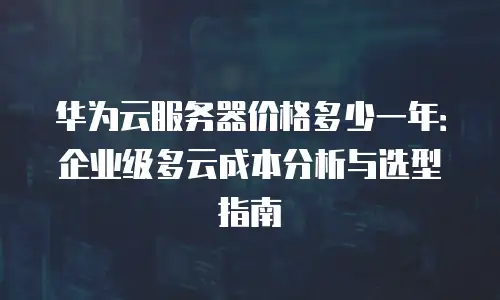 华为云服务器价格多少一年：企业级多云成本分析与选型指南