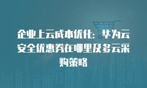 企业上云成本优化：华为云安全优惠券在哪里及多云采购策略
