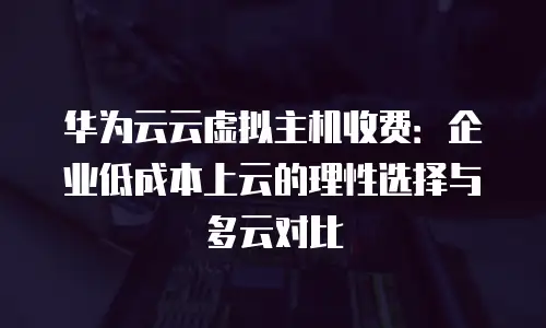 华为云云虚拟主机收费：企业低成本上云的理性选择与多云对比