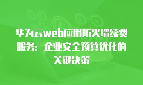 华为云web应用防火墙续费服务：企业安全预算优化的关键决策