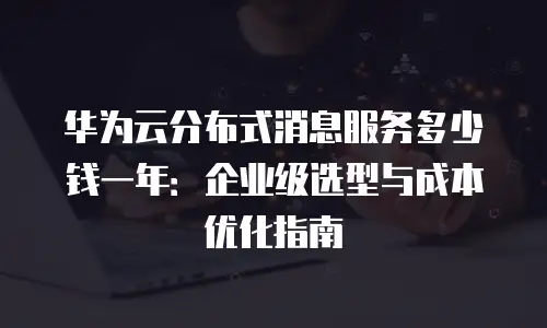 华为云分布式消息服务多少钱一年：企业级选型与成本优化指南
