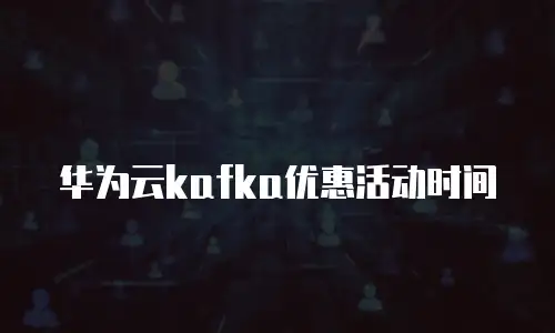 华为云kafka优惠活动时间