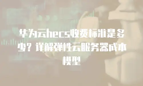 华为云hecs收费标准是多少？详解弹性云服务器成本模型