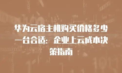华为云宿主机购买价格多少一台合适：企业上云成本决策指南