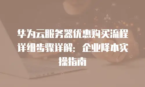 华为云服务器优惠购买流程详细步骤详解：企业降本实操指南