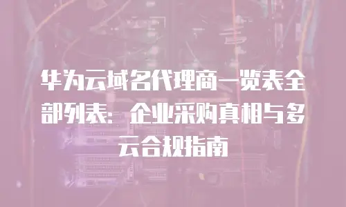 华为云域名代理商一览表全部列表：企业采购真相与多云合规指南