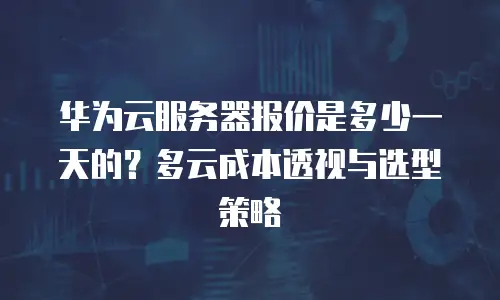 华为云服务器报价是多少一天的？多云成本透视与选型策略