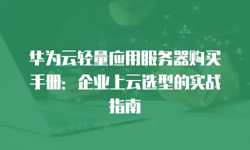 华为云轻量应用服务器购买手册：企业上云选型的实战指南