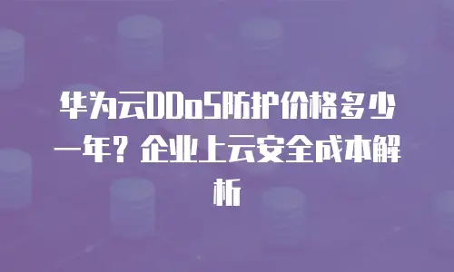 华为云DDoS防护价格多少一年？企业上云安全成本解析