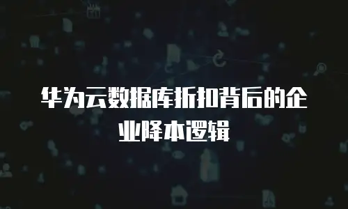 华为云数据库折扣背后的企业降本逻辑