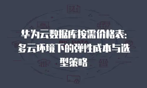 华为云数据库按需价格表：多云环境下的弹性成本与选型策略