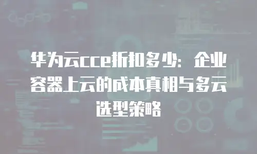 华为云cce折扣多少：企业容器上云的成本真相与多云选型策略