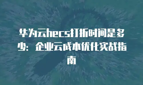 华为云hecs打折时间是多少：企业云成本优化实战指南