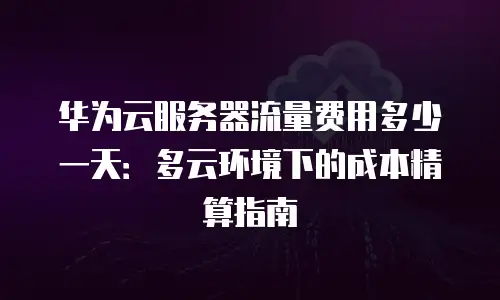 华为云服务器流量费用多少一天：多云环境下的成本精算指南