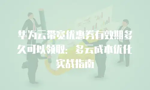 华为云带宽优惠券有效期多久可以领取：多云成本优化实战指南