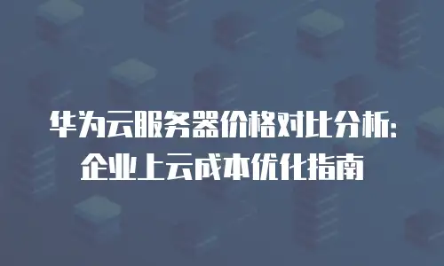 华为云服务器价格对比分析：企业上云成本优化指南