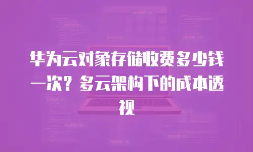 华为云对象存储收费多少钱一次？多云架构下的成本透视