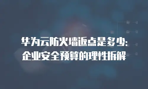 华为云防火墙返点是多少：企业安全预算的理性拆解