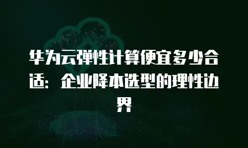 华为云弹性计算便宜多少合适：企业降本选型的理性边界