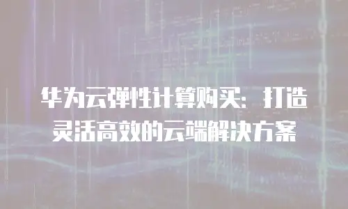 华为云弹性计算购买：打造灵活高效的云端解决方案