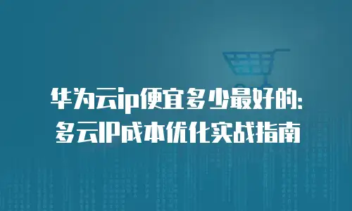 华为云ip便宜多少最好的：多云IP成本优化实战指南