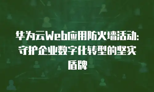 华为云Web应用防火墙活动：守护企业数字化转型的坚实盾牌