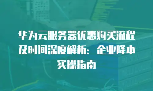 华为云服务器优惠购买流程及时间深度解析：企业降本实操指南