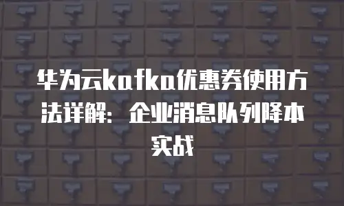 华为云kafka优惠券使用方法详解：企业消息队列降本实战