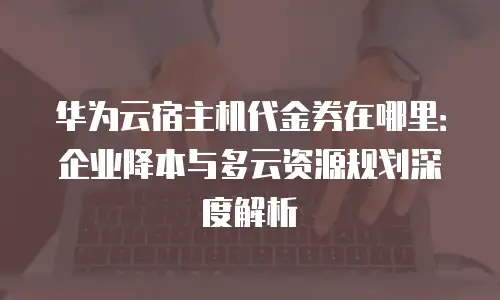 华为云宿主机代金券在哪里：企业降本与多云资源规划深度解析