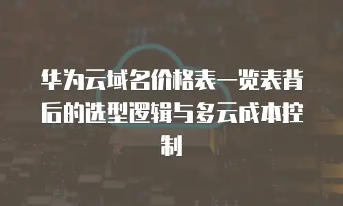 华为云域名价格表一览表背后的选型逻辑与多云成本控制