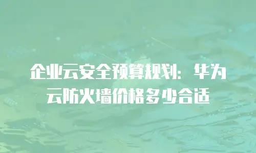 企业云安全预算规划：华为云防火墙价格多少合适