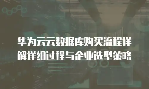 华为云云数据库购买流程详解详细过程与企业选型策略
