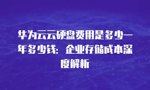 华为云云硬盘费用是多少一年多少钱：企业存储成本深度解析