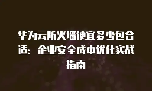 华为云防火墙便宜多少包合适：企业安全成本优化实战指南