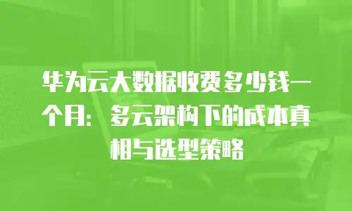 华为云大数据收费多少钱一个月：多云架构下的成本真相与选型策略