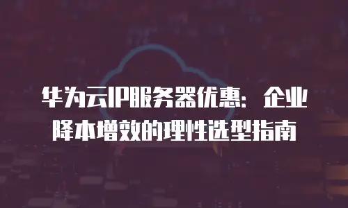 华为云IP服务器优惠：企业降本增效的理性选型指南