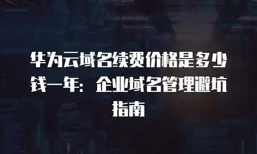华为云域名续费价格是多少钱一年：企业域名管理避坑指南