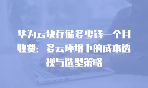 华为云块存储多少钱一个月收费：多云环境下的成本透视与选型策略