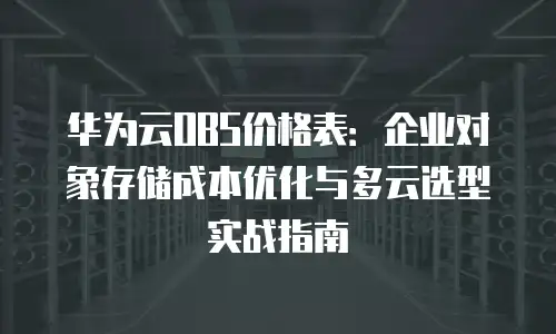 华为云OBS价格表：企业对象存储成本优化与多云选型实战指南